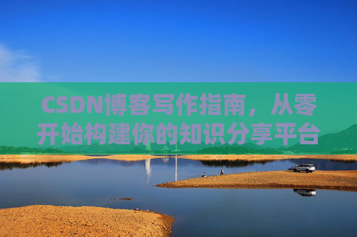 CSDN博客写作指南,从零开始构建你的知识分享平台 CSDN博客写作指南,从零开始构建你的知识分享平台